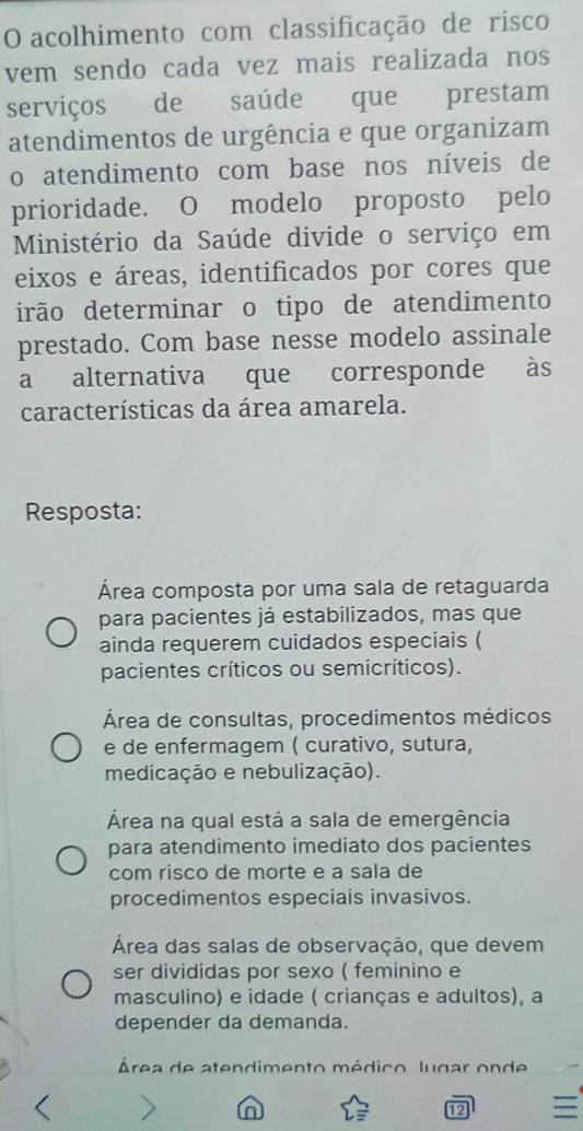 acolhimento com classificação de risco
vem sendo cada vez mais realizada nos
serviços de saúde que prestam
atendimentos de urgência e que organizam
o atendimento com base nos níveis de
prioridade. O modelo proposto pelo
Ministério da Saúde divide o serviço em
eixos e áreas, identificados por cores que
irão determinar o tipo de atendimento
prestado. Com base nesse modelo assinale
a alternativa que corresponde às
características da área amarela.
Resposta:
Área composta por uma sala de retaguarda
para pacientes já estabilizados, mas que
ainda requerem cuidados especiais (
pacientes críticos ou semicríticos).
Área de consultas, procedimentos médicos
e de enfermagem ( curativo, sutura,
medicação e nebulização).
Área na qual está a sala de emergência
para atendimento imediato dos pacientes
com risco de morte e a sala de
procedimentos especiais invasivos.
Área das salas de observação, que devem
ser divididas por sexo ( feminino e
masculino) e idade ( crianças e adultos), a
depender da demanda.
Área de atendimento médico lugar onde
n
12