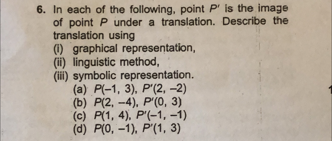 In each of the following, point P' is the image
of point P under a translation. Describe the
translation using
(i) graphical representation,
(ii) linguistic method,
(iii) symbolic representation.
(a) P(-1,3), P'(2,-2)
(b) P(2,-4), P'(0,3)
(c) P(1,4), P'(-1,-1)
(d) P(0,-1), P'(1,3)