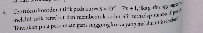 satuán tem 
4. Tentukan koordinat titik pada kurva y=2x^2-7x+1 , jika garis singgung kun 
melalui titik tersebut dan membentuk sudut 45° terhadap sumbu X positif. 
Tentukan pula persamaan garis singgung kurva yang melalui titik tersebut!