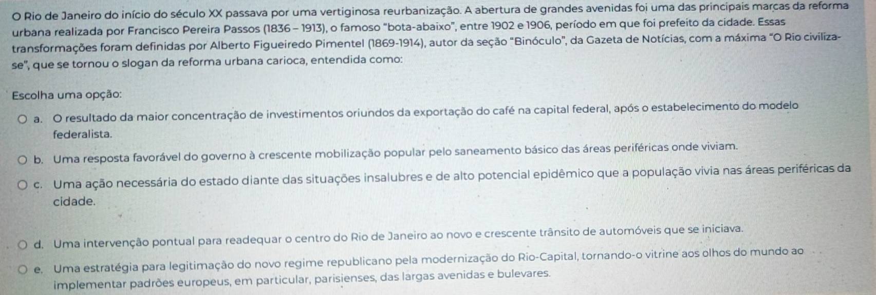 Rio de Janeiro do início do século XX passava por uma vertiginosa reurbanização. A abertura de grandes avenidas foi uma das principais marças da reforma
urbana realizada por Francisco Pereira Passos (1836 - 1913), o famoso “bota-abaixo”, entre 1902 e 1906, período em que foi prefeito da cidade. Essas
transformações foram definidas por Alberto Figueiredo Pimentel (1869-1914), autor da seção "Binóculo", da Gazeta de Notícias, com a máxima "O Rio civiliza-
se'', que se tornou o slogan da reforma urbana carioca, entendida como:
Escolha uma opção:
a. O resultado da maior concentração de investimentos oriundos da exportação do café na capital federal, após o estabelecimento do modelo
federalista.
b. Uma resposta favorável do governo à crescente mobilização popular pelo saneamento básico das áreas periféricas onde viviam.
c. Uma ação necessária do estado diante das situações insalubres e de alto potencial epidêmico que a população vivia nas áreas periféricas da
cidade.
d. Uma intervenção pontual para readequar o centro do Rio de Janeiro ao novo e crescente trânsito de automóveis que se iniciava.
e. Uma estratégia para legitimação do novo regime republicano pela modernização do Rio-Capital, tornando-o vitrine aos olhos do mundo ao
implementar padrões europeus, em particular, parisienses, das largas avenidas e bulevares.