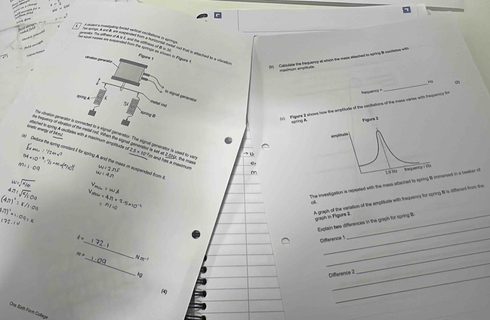 === =n a chœ = x=frac 2
L aiv=Qav
= h = 
A studint a investigaing forced vertical oscillations in springs 
plecírio potcula
e=x fee springs. Aand B, are suspended from a horizontal metal r a vibratic 
genenstor. The stifness of A is I; and the stiffness of B 
` field swongh 
tue equal masses are suspended from the sp 
rapacitance 
(b) Calculate the frequency at which the mass attached to spring B oscillates with 
maximum ampltude 
_ Hz
frequenc = 
c) Figure 2 shows how the amplitude of the oscillations of the mass varies with frequency for 
spring A. 
kinetic energy of 54mJ
he vibration gen generator. The signal generator is used to va 
he frequency of vil rod. When the signal generator is set 2.0bb
ettached to spring A lates with a maximum amplitude of 2.5* 10^(-2) m and has a maximum z, the mass 
a) Deduce the spring constant k for spring A and the mass m suspended from i 
The investigation is repeated with the mass attached to sprinrsed in a beaker of 
A graph of the varlation of the amplitude with frequency for spring B is different from the 
ai . 
graph in Figure 2. 
Explain two differences in the graph for spring B
_
4=
Difference 1
m= _ Nm^(-1)
_
kg Difference 2
_ 
(4) 
_ 
One Sich Form College