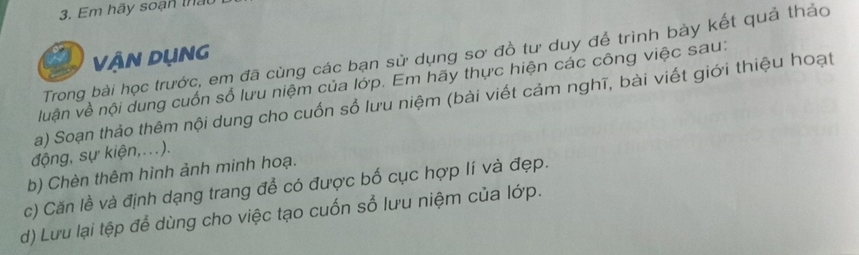 Em hãy soạn thật 
Trong bài học trước, em đã cùng các bạn sử dụng sơ đồ tư duy để trình bày kết quả thảo 
VậN DụNG 
luận về nội dung cuốn sổ lưu niệm của lớp. Em hãy thực hiện các công việc sau: 
a) Soạn thảo thêm nội dung cho cuốn sổ lưu niệm (bài viết cảm nghĩ, bài viết giới thiệu hoạt 
động, sự kiện,...). 
b) Chèn thêm hình ảnh minh hoạ. 
c) Căn lề và định dạng trang để có được bố cục hợp lí và đẹp. 
d) Lưu lại tệp để dùng cho việc tạo cuốn sổ lưu niệm của lớp.