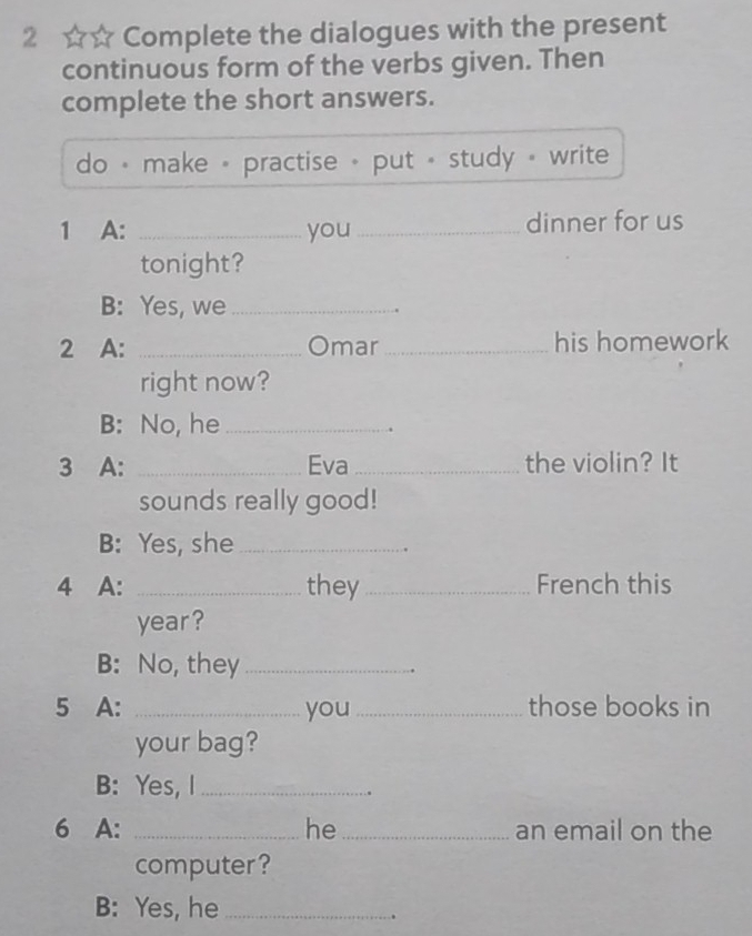 2 ☆☆ Complete the dialogues with the present 
continuous form of the verbs given. Then 
complete the short answers. 
do · make - practise - put + study - write 
1 A: _you _dinner for us 
tonight? 
B: Yes, we_ 
2 A: _Omar _his homework 
right now? 
B: No, he_ 
3 A: _Eva _the violin? It 
sounds really good! 
B: Yes, she_ 
4 A: _they _French this 
year ? 
B: No, they_ 
5 A: _you _those books in 
your bag? 
B: Yes, I_ 
6 A: _he_ an email on the 
computer? 
B: Yes, he_ 
.