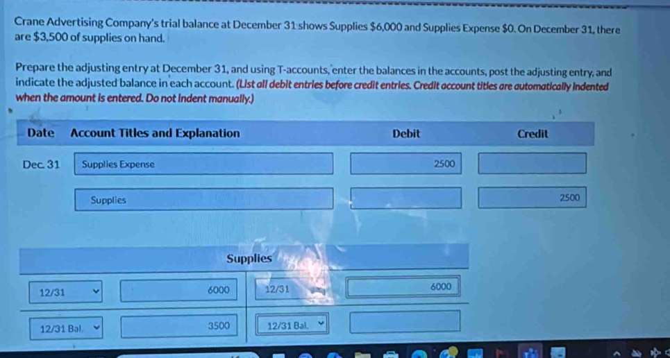 Crane Advertising Company's trial balance at December 31 shows Supplies $6,000 and Supplies Expense $0. On December 31, there 
are $3,500 of supplies on hand. 
Prepare the adjusting entry at December 31, and using T-accounts, enter the balances in the accounts, post the adjusting entry, and 
indicate the adjusted balance in each account. (List all debit entries before credit entries. Credit account titles are automatically indented 
when the amount is entered. Do not indent manually.) 
Date Account Titles and Explanation Debit Credit 
Dec. 31 Supplies Expense 2500
Supplies 2500
Supplies
12/31 6000 12/31 6000
12/31 Bal. 3500 12/31 Bal.