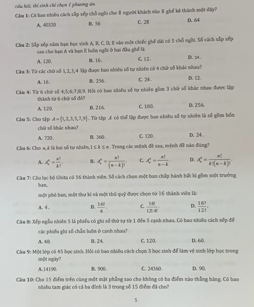 câu hỏi, thí sinh chỉ chọn 1 phương án.
Câu 1: Có bao nhiêu cách sắp xếp chỗ ngồi cho 8 người khách vào 8 ghế kê thành một dãy?
A. 40320 B. 56 C. 28
D. 64
Câu 2: Sắp xếp năm bạn học sinh A, B, C, D, E vào một chiếc ghế dài có 5 chỗ ngồi. Số cách sắp xếp
sao cho bạn A và bạn E luôn ngồi ở hai đầu ghế là
A. 120. B. 16. C. 12. D. 24 .
Câu 3: Từ các chữ số 1,2,3,4 lập được bao nhiêu số tự nhiên có 4 chữ số khác nhau?
A. 16. B. 256 . C. 24 . D. 12 .
Câu 4: Từ 6 chữ số 4;5;6;7;8;9. Hỏi có bao nhiêu số tự nhiên gồm 3 chữ số khác nhau được lập
thành từ 6 chữ số đó?
A. 120. B. 216. C. 180. D. 256.
Câu 5: Cho tập A= 1,2,3,5,7,9. Từ tập Á có thể lập được bao nhiêu số tự nhiên là số gồm bốn
chữ số khác nhau?
A. 720 . B. 360. C. 120. D. 24 .
Câu 6: Cho n,k là hai số tự nhiên, 1≤ k≤ n. Trong các mệnh đề sau, mệnh đề nào đúng?
A. A_n^(k=frac n!)k!. B. A_n^(k=frac n!)(n-k)!. C. A_n^(k=frac n!)n-k. D. A_n^(k=frac n!)k!(n-k)!.
Câu 7: Câu lạc bộ Ghita có 16 thành viên. Số cách chọn một ban chấp hành bất kì gồm một trưởng
ban,
một phó ban, một thư kí và một thủ quỹ được chọn từ 16 thành viên là:
D.
A. 4 .  16!/4 ·  16!/12!.4! .  16!/12! ·
B.
C.
Câu 8: Xếp ngẫu nhiên 5 lá phiếu có ghi số thứ tự từ 1 đến 5 cạnh nhau. Có bao nhiêu cách xếp đế
các phiếu ghi số chẩn luôn ở cạnh nhau?
A. 48. B. 24. C. 120. D. 60.
Câu 9: Một lớp có 45 học sinh. Hỏi có bao nhiêu cách chọn 3 học sinh để làm vệ sinh lớp học trong
một ngày?
A.14190. B. 900. C. 24360. D. 90.
Câu 10: Cho 15 điểm trên cùng một mặt phẳng sao cho không có ba điểm nào thẳng hàng. Có bao
nhiêu tam giác có cả ba đỉnh là 3 trong số 15 điểm đã cho?
5