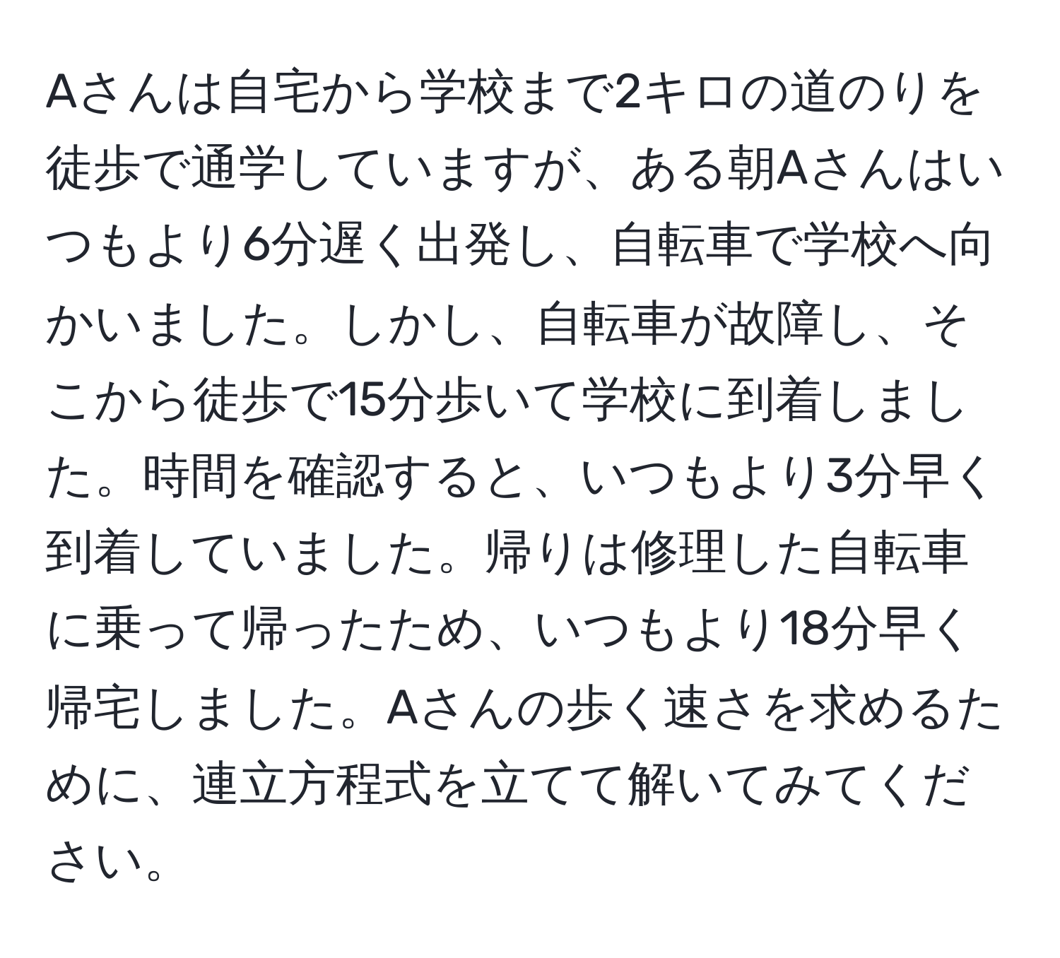 Aさんは自宅から学校まで2キロの道のりを徒歩で通学していますが、ある朝Aさんはいつもより6分遅く出発し、自転車で学校へ向かいました。しかし、自転車が故障し、そこから徒歩で15分歩いて学校に到着しました。時間を確認すると、いつもより3分早く到着していました。帰りは修理した自転車に乗って帰ったため、いつもより18分早く帰宅しました。Aさんの歩く速さを求めるために、連立方程式を立てて解いてみてください。