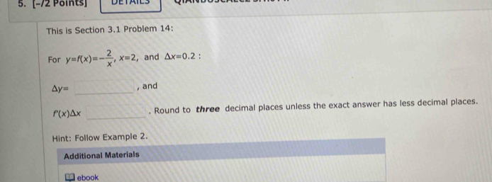 DETAILS 
This is Section 3.1 Problem 14: 
For y=f(x)=- 2/x , x=2 ， and △ x=0.2 :
△ y=□ _ , and
f'(x)△ x□ _ . Round to three decimal places unless the exact answer has less decimal places. 
Hint: Follow Example 2. 
Additional Materials 
ebook