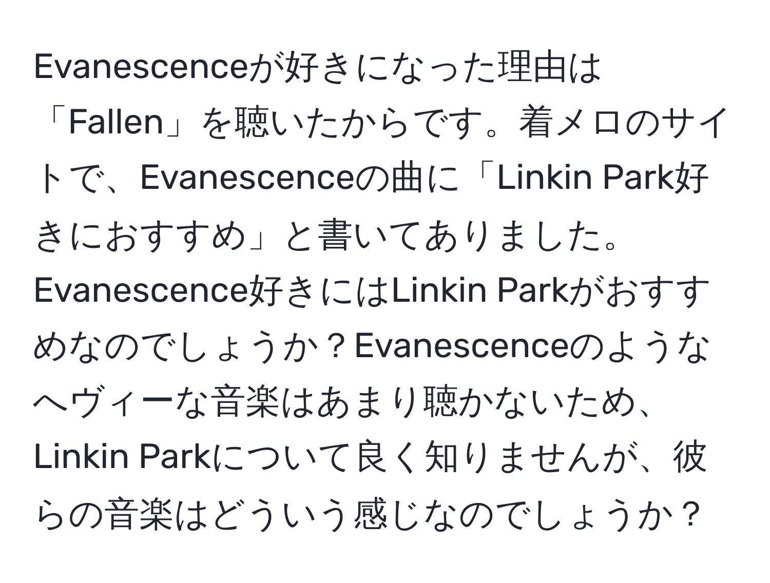 Evanescenceが好きになった理由は「Fallen」を聴いたからです。着メロのサイトで、Evanescenceの曲に「Linkin Park好きにおすすめ」と書いてありました。Evanescence好きにはLinkin Parkがおすすめなのでしょうか？Evanescenceのようなへヴィーな音楽はあまり聴かないため、Linkin Parkについて良く知りませんが、彼らの音楽はどういう感じなのでしょうか？