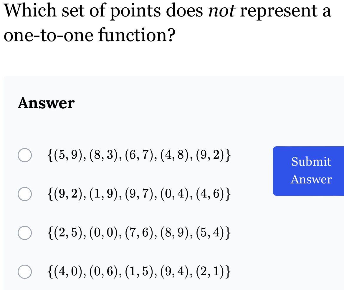 Which set of points does not represent a
one-to-one function?
Answer
 (5,9),(8,3),(6,7),(4,8),(9,2)
Submit
Answer
 (9,2),(1,9),(9,7),(0,4),(4,6)
 (2,5),(0,0),(7,6),(8,9),(5,4)
 (4,0),(0,6),(1,5),(9,4),(2,1)