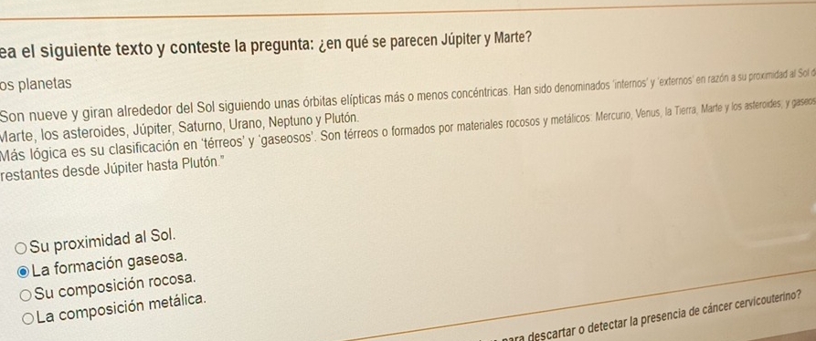 ea el siguiente texto y conteste la pregunta: ¿en qué se parecen Júpiter y Marte?
os planetas
Son nueve y giran alrededor del Sol siguiendo unas órbitas elípticas más o menos concéntricas. Han sido denominados 'internos' y 'externos' en razón a su proximidad al Sol e
Marte, los asteroides, Júpiter, Saturno, Urano, Neptuno y Plutón.
Más lógica es su clasificación en 'térreos' y 'gaseosos'. Son térreos o formados por materiales rocosos y metálicos: Mercurio, Venus, la Tierra, Marte y los asteroides, y gaseo
restantes desde Júpiter hasta Plutón.'
Su proximidad al Sol.
La formación gaseosa.
Su composición rocosa.
La composición metálica.
ra descartar o detectar la presencia de cáncer cervicouteríno?