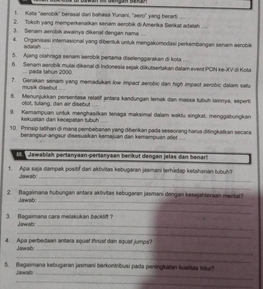 bawan imi dengan benar.
1. Kata “aerobik” berasal dari bahasa Yunani, “aero” yang berarti …
2. Tokoh yang memperkenalkan senam aerobik di Amerika Serikat adalah ...
3. Senam aerobik awalnya dikenal dengan nama ....
4. Organisasi internasional yang dibentuk untuk mengakomodasi perkembangan senam aerobik
adalah ....
5. Ajang olahraga senam aerobik pertama diselenggarakan di kota ....
6. Senam aerobik mulai dikenal di Indonesia sejak diikutsertakan dalam event PON ke-XV di Kota
... pada tahun 2000.
7. Gerakan senam yang memadukan low impact aerobic dan high impact aerobic dalam satu
musik disebut ....
8. Menunjukkan persentase relatif antara kandungan lemak dan massa tubuh lainnya, seperti
otot, tulang, dan air disebut ....
9. Kemampuan untuk menghasilkan tenaga maksimal dalam waktu singkat, menggabungkan
kekuatan dan kecepatan tubuh ....
10. Prinsip latihan di mana pembebanan yang diberikan pada seseorang harus ditingkatkan secara
berangsur-angsur disesuaikan kemajuan dan kemampuan atlet ....
Jawablah pertanyaan-pertanyaan berikut dengan jelas dan benar!
1. Apa saja dampak positif dari aktivitas kebugaran jasmani terhadap ketahanan tubuh?
Jawab:_
_
2. Bagaimana hubungan antara aktivitas kebugaran jasmani dengan kesejahteraan mental?
Jawab:_
_
3. Bagaimana cara melakukan backlift ?
Jawab:_
_
4. Apa perbedaan antara squat thrust dan squat jumps?
Jawab:_
_
5. Bagaimana kebugaran jasmani berkontribusi pada peningkatan kualitas tidur?
Jawab:_
_