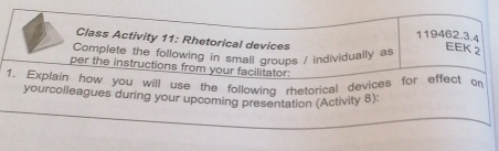 Class Activity 11: Rhetorical devices 
Complete the following in small groups / individually as 
EEK 2 
per the instructions from your facilitator: 
1. Explain how you will use the following rhetorical devices for effect on 
yourcolleagues during your upcoming presentation (Activity 8):