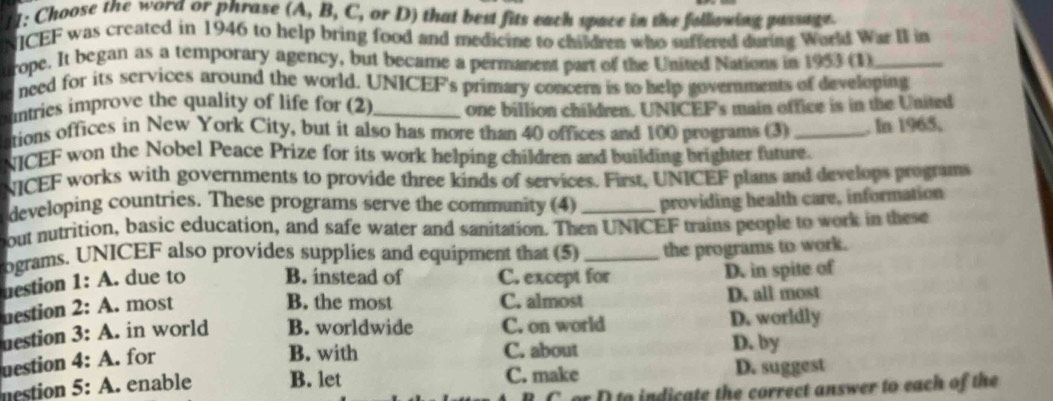 11: Choose the word or phrase (A, B, C, or D) that best fits each space in the following passage.
ICEF was created in 1946 to help bring food and medicine to children who suffered during World War II in
rope. It began as a temporary agency, but became a permanent part of the United Nations in 1953 (1)_
a need for its services around the world. UNICEF's primary concern is to help governments of developing
ountries improve the quality of life for (2)_ one billion children. UNICEF's main office is in the United
ations offices in New York City, but it also has more than 40 offices and 100 programs (3) _. In 1965,
NICEF won the Nobel Peace Prize for its work helping children and building brighter future.
NICEF works with governments to provide three kinds of services. First, UNICEF plans and develops progtams
developing countries. These programs serve the community (4) _providing health care, information
out nutrition, basic education, and safe water and sanitation. Then UNICEF trains people to work in these
ograms. UNICEF also provides supplies and equipment that (5) _the programs to work.
destion 1: A. due to B. instead of C. except for D. in spite of
nestion 2: A . most
B. the most C. almost D. all most
uestion 3:A . in world B. worldwide C. on world D. worldly
uestion 4:A . for
B. with C. about D. by
nestion 5:A . enable B. let C. make D. suggest
C or D to indicate the correct answer to each of the