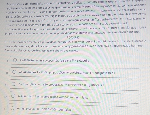 A experiência da alteridade, segundo Laplantine, viabiliza o contato com o que é diferente e revela a
arbitrariedade de muitos dos aspectos que tomamos como "naturais". Esse processo faz com que os feitos
cotidianos e familiares — como gestos, posturas e reações afetivas — passem a ser percebidos como
construções culturais, e não como traços inatos ou absolutos. Esse novo olhar, que o autor descreve como
a capacidade de ''nos espiar", é o que a antropologia chama de ''estranhamento'' e ''distanciamento
crítico''': a habilidade de ver a própria cultura como algo que pode ser observado e questionado.
l - Laplantine conclui que a antropologia, ao promover o estudo de outras culturas, revela que nossa
própria cultura é apenas uma das muitas possibilidades culturais existentes, e não a única ou a melhor.
PORQUE
II - Esse reconhecimento da pluralidade cultural nos permite ver a humanidade de forma mais ampla e
menos etnocêntrica, abrindo espaço para uma compãensão mais rica e inclusiva da diversidade humana.
A respeito dessas asserções, assinale a alternativa correta.
A. A asserção I é uma proposição falsa e a II, verdadeira.
B. As asserções I e II são proposições verdadeiras, mas a II não justifica a I.
C. As asserções I e II são proposições verdadeiras e a II justifica a I.
D. A asserção I é uma proposição verdadeira e a II, falsa.
E. As asserções I e iI são proposições faisas.