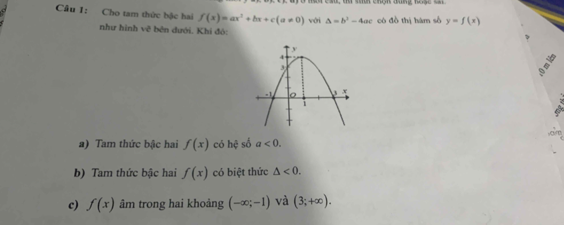 mer ead, t sih engh đang koge t 
a Câu 1: Cho tam thức bậc hai f(x)=ax^2+bx+c(a!= 0) với △ =b^2-4ac có đồ thị hàm số y=f(x)
như hình V_C^2 ở bên dưới. Khi đó:
S
a) Tam thức bậc hai f(x) có hệ số a<0</tex>. 
b) Tam thức bậc hai f(x) có biệt thức △ <0</tex>. 
c) f(x) âm trong hai khoảng (-∈fty ;-1) và (3;+∈fty ).