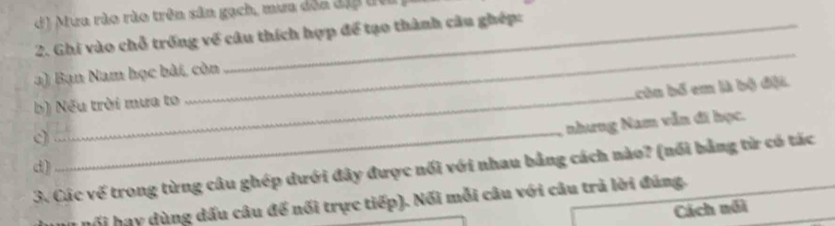 d) Mứa rào rìo trên sân gạch, mưa đỏa địp t
2. Ghi vào chỗ trống về câu thích hợp để tạo thành câu ghép:
_
_
a) Bạn Nam học bài, còn
Lcùn bố em là bộ đặt
b) Nếu trời mưa to
_
nhưng Nam vẫn đĩ học.
d)
3. Các vế trong từng câu ghép dưới đây được nổi với nhau bằng cách nào? (nổi bằng từ có tác
ối hay dùng dấu câu để nối trực tiếp). Nối mỗi câu với câu trà lời đúng.
Cách nổi