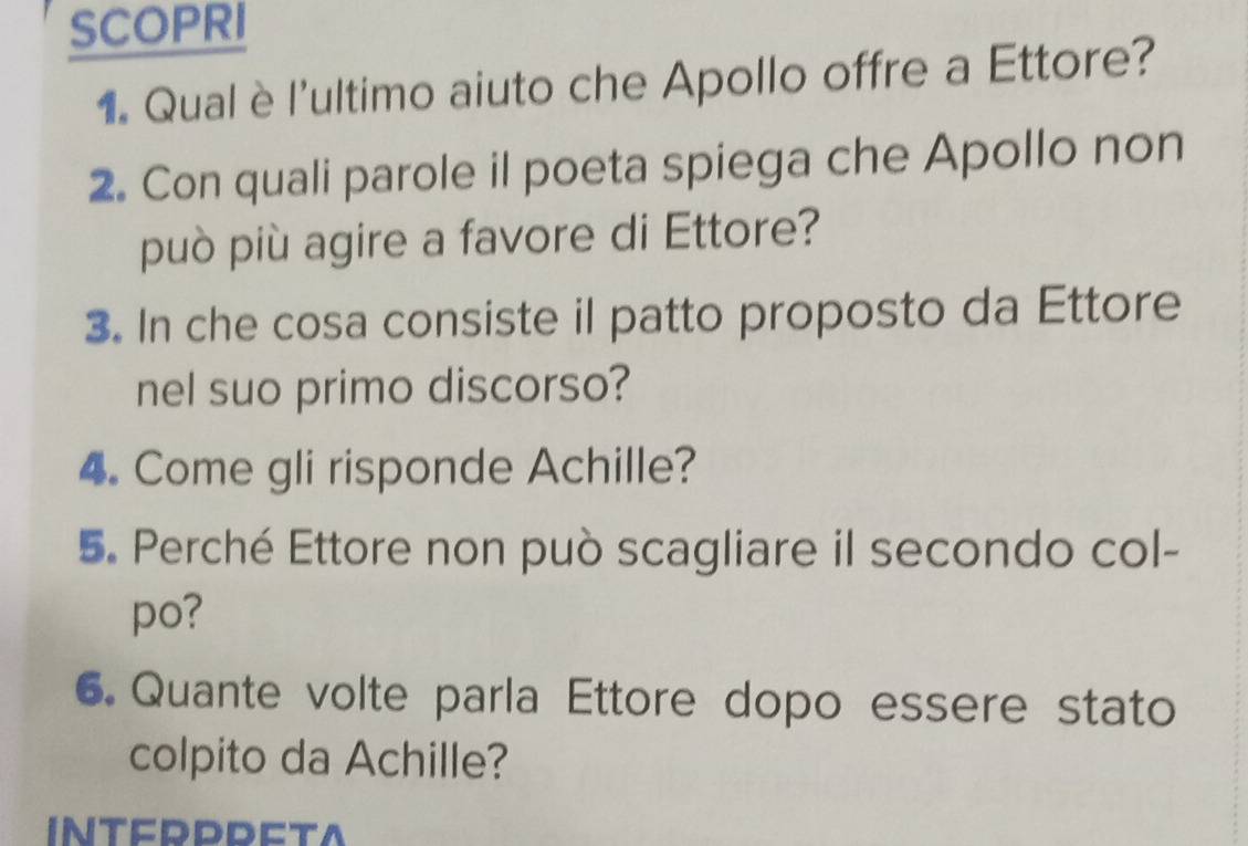 SCOPRI 
1. Qual è l'ultimo aiuto che Apollo offre a Ettore? 
2. Con quali parole il poeta spiega che Apollo non 
può più agire a favore di Ettore? 
3. In che cosa consiste il patto proposto da Ettore 
nel suo primo discorso? 
4. Come gli risponde Achille? 
5. Perché Ettore non può scagliare il secondo col- 
po? 
6. Quante volte parla Ettore dopo essere stato 
colpito da Achille? 
INTERPPETA