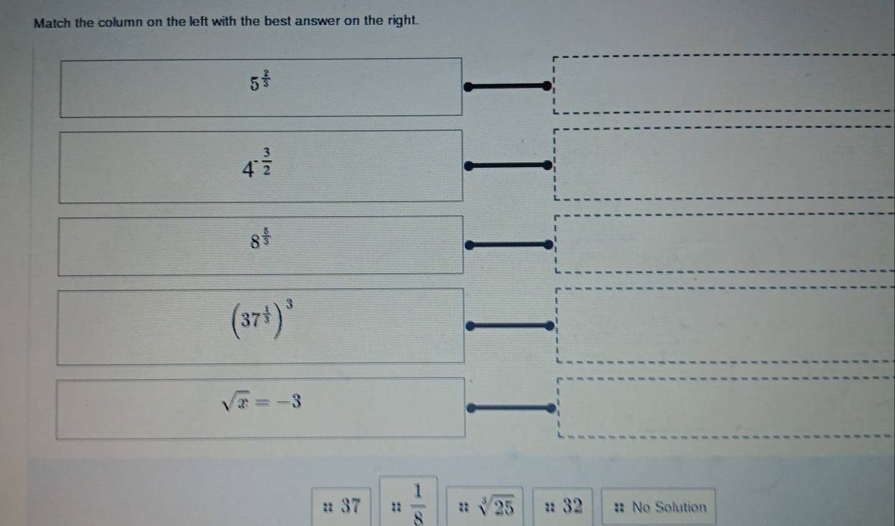 Match the column on the left with the best answer on the right.
5^(frac 2)3
4^(-frac 3)2
8^(frac 5)3
(37^(frac 1)3)^3
sqrt(x)=-3
: 37 :1  1/8  sqrt[3](25) : 32 :: No Solution