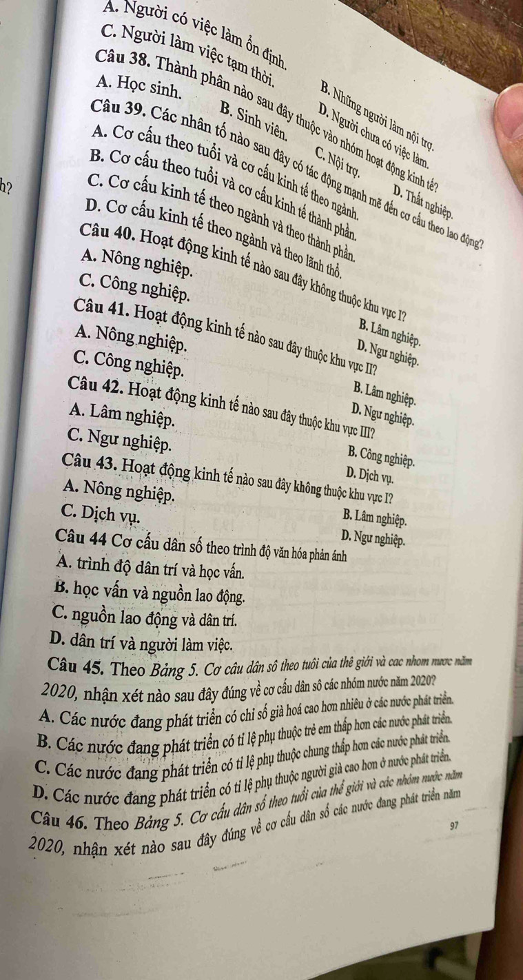 A. Người có việc làm ồn định
C. Người làm việc tạm thời
A. Học sinh.
Câu 38. Thành phân nào sau đây thuộc vào nhóm hoạt động kinh
3  hững người làm nội trợ
D. Người chưa có việc làm
B. Sinh viên C. Nội trợ
A. Cơ cấu theo tuổi và cơ cấu kinh tế theo ngàn
Câu 39. Các nhân tố nào sau đây có tác động mạnh mẽ đến cơ cầu theo lao độ
h?
B. Cơ cấu theo tuổi và cơ cấu kinh tế thành phả
D. Thất nghiệp
C. Cơ cấu kinh tế theo ngành và theo thành phả
D. Cơ cấu kinh tế theo ngành và theo lãnh thể
A. Nông nghiệp.
Câu 40. Hoạt động kinh tế nào sau đây không thuộc khu vực
C. Công nghiệp.
B. Lâm nghiệp.
Câu 41. Hoạt động kinh tế nào sau đây thuộc khu vực III
A. Nông nghiệp.
D. Ngư nghiệp.
C. Công nghiệp.
B. Lâm nghiệp.
Câu 42. Hoạt động kinh tế nào sau đây thuộc khu vực II?
A. Lâm nghiệp.
D. Ngư nghiệp.
C. Ngư nghiệp.
B. Công nghiệp.
D. Dịch vụ.
Câu 43. Hoạt động kinh tế nào sau đây không thuộc khu vực I?
A. Nông nghiệp. B. Lâm nghiệp.
C. Dịch vụ. D. Ngư nghiệp.
Câu 44 Cơ cấu dân số theo trình độ văn hóa phản ánh
A. trình độ dân trí và học vấn.
B. học vấn và nguồn lao động.
C. nguồn lao động và dân trí.
D. dân trí và người làm việc.
Câu 45. Theo Bảng 5. Cơ câu dân số theo tuổi của thê giới và cac nhom nược năm
2020, nhận xét nào sau đây đúng về cơ cấu dân sô các nhóm nước năm 2020
A. Các nước đang phát triển có chi số giả hoá cao hơn nhiêu ở các nước phát triển
B. Các nước đang phát triển có ti lệ phụ thuộc trẻ em thấp hơn các nước phát triển.
C. Các nước đang phát triển có tỉ lệ phụ thuộc chung thấp hơn các nước phát triển
D. Các nước đang phát triển có tỉ lệ phụ thuộc người giả cao hơn ở nước phát triển
Câu 46. Theo Bảng 5. Cơ cầu dân số theo tuổi của thể giới và các nhóm nước năm
2020, nhận xét nào sau đây đúng về cơ cầu dân số các nước đang phát triển năm 97