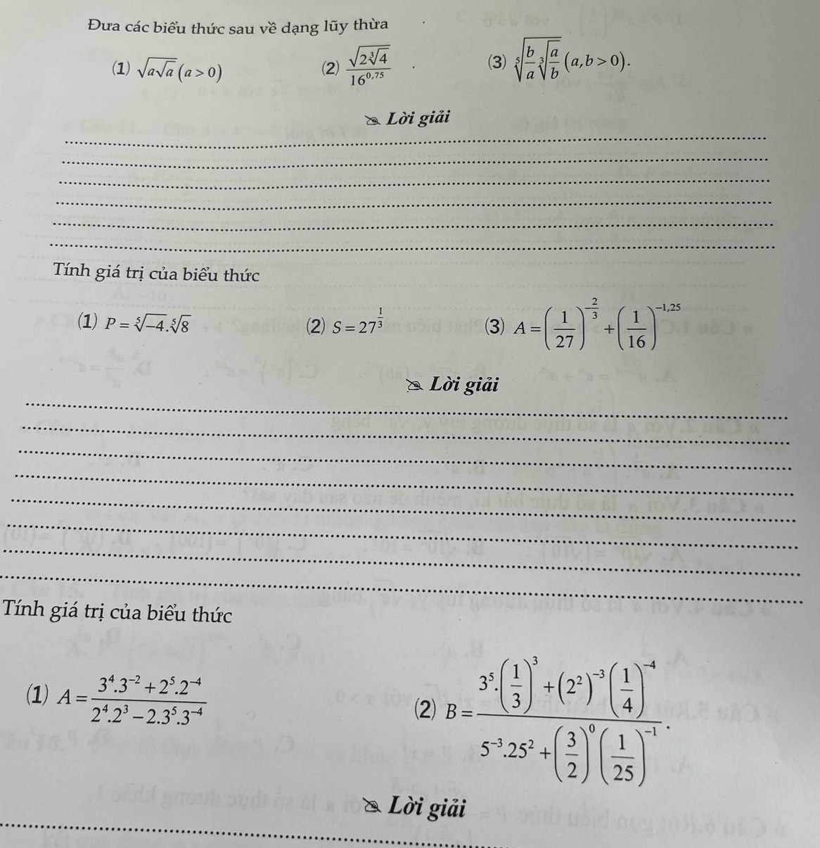 Đưa các biểu thức sau về dạng lũy thừa 
(1) sqrt(asqrt a)(a>0) (2) frac sqrt(2sqrt [3]4)16^(0.75) (3) sqrt[5](frac b)asqrt[3](frac a)b(a,b>0). 
_ 
Lời giải 
_ 
_ 
_ 
_ 
_ 
Tính giá trị của biểu thức 
_ 
(1) P=sqrt[5](-4).sqrt[5](8) (2) S=27^(frac 1)3 (3) A=( 1/27 )^- 2/3 +( 1/16 )^-1,25
_ 
Lời giải 
_ 
_ 
_ 
_ 
_ 
_ 
_ 
Tính giá trị của biểu thức 
(1) A= (3^4.3^(-2)+2^5.2^(-4))/2^4.2^3-2.3^5.3^(-4)  B=frac 3( 1/3 )^3+(2^2)^-5( 1/4 )^-65^125^5+( 3/2 )^7( 1/25 )^-7. 
(2 
_ 
Lời giải