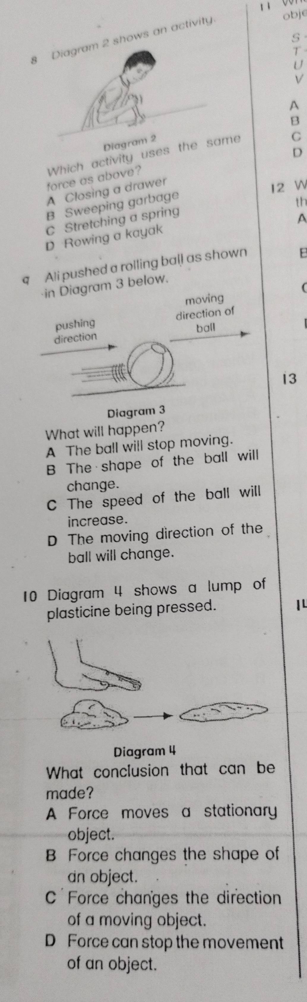 1 001
8 Diagram 2 shows an activity
obje
S
T
U
V
A
B
Dia
D
Which activity uses the same C
force as above?
A Closing a drawer
12 W
B Sweeping garbage
th
C Stretching a spring
A
D Rowing a kayak
q Ali pushed a rolling ball as shown E
·in Diagram 3 below.
moving (
pushing direction of
direction ball
13
Diagram 3
What will happen?
A The ball will stop moving.
B The shape of the ball will
change.
C The speed of the ball will
increase.
D The moving direction of the
ball will change.
10 Diagram 4 shows a lump of
plasticine being pressed.
I 
Diagram 4
What conclusion that can be
made?
A Force moves a stationary
object.
B Force changes the shape of
an object.
C Force changes the direction
of a moving object.
D Force can stop the movement
of an object.