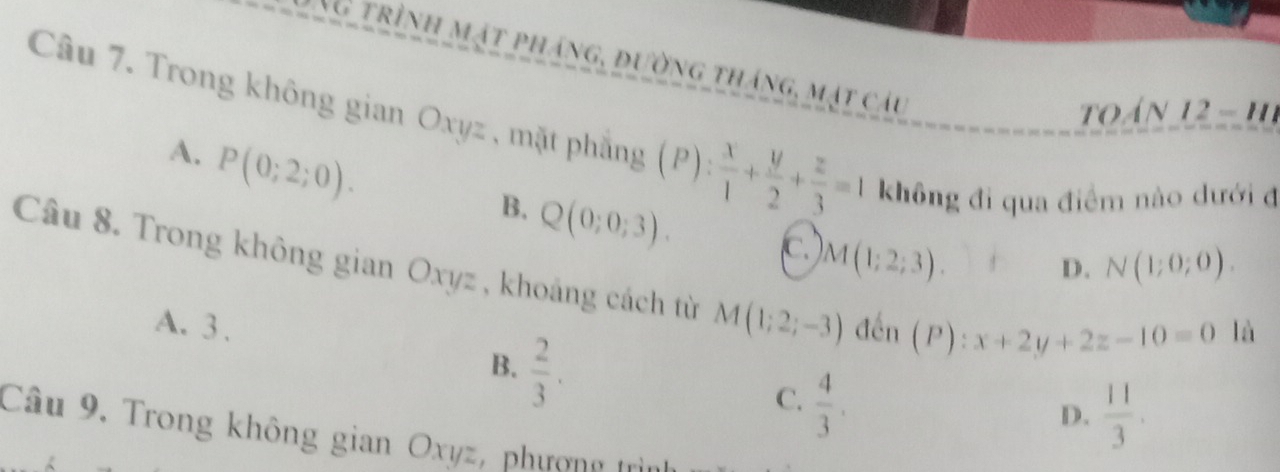 NG trình mặt pháng, đường tháng, mặt câu
oán 12 - h
Câu 7. Trong không gian Oxyz , mặt phẳng (P)  x/1 + y/2 + z/3 =1 không đi qua điểm nào dưới đ
A. P(0;2;0).
B. Q(0;0;3). C M(1;2;3).
D. N(1;0;0). 
Câu 8. Trong không gian Oxyz , khoảng cách từ M(1;2;-3) đến (P):x+2y+2z-10=0
A. 3 . là
B.  2/3 .
C.  4/3 .
D.  11/3 . 
Câu 9, Trong không gian Oxyz, phượng trì