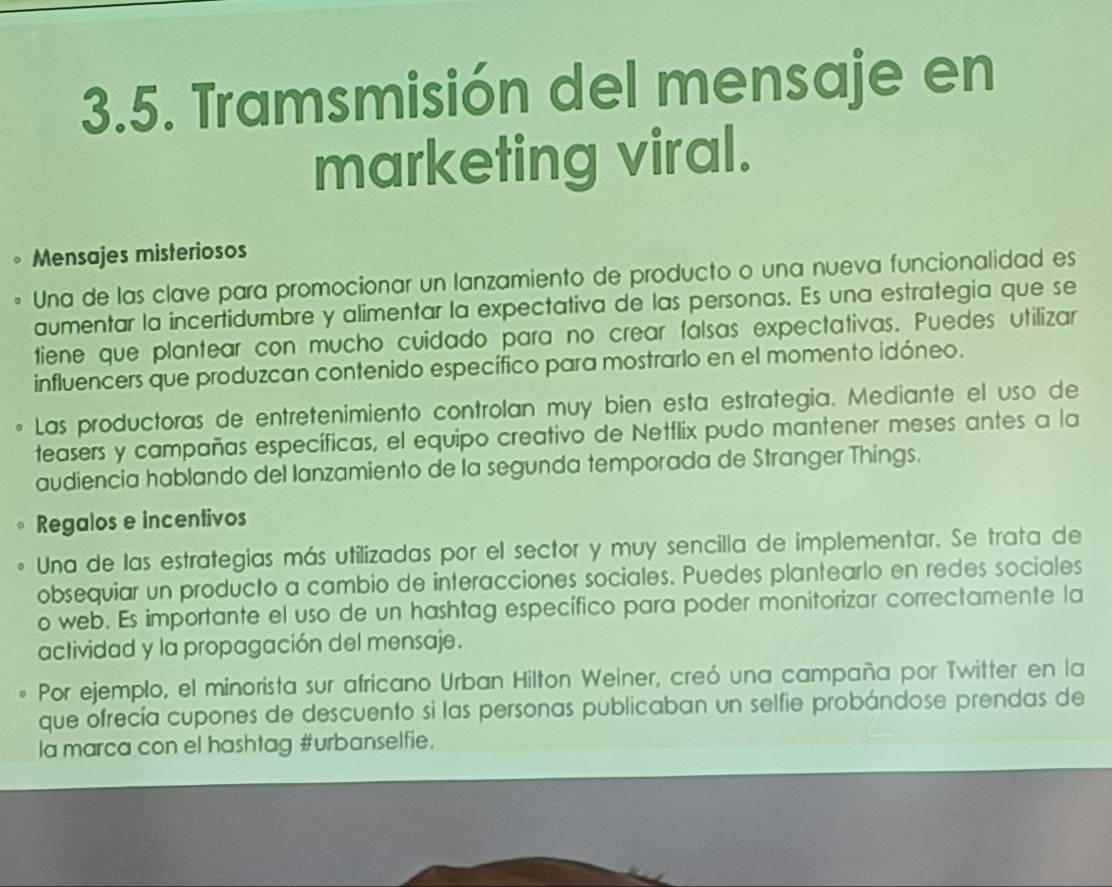 Tramsmisión del mensaje en 
marketing viral. 
Mensajes misteriosos 
Una de las clave para promocionar un lanzamiento de producto o una nueva funcionalidad es 
aumentar la incertidumbre y alimentar la expectativa de las personas. Es una estrategia que se 
tiene que plantear con mucho cuidado para no crear falsas expectativas. Puedes utilizar 
influencers que produzcan contenido específico para mostrarlo en el momento idóneo. 
Las productoras de entretenimiento controlan muy bien esta estrategia. Mediante el uso de 
teasers y campañas específicas, el equipo creativo de Netflix pudo mantener meses antes a la 
audiencia hablando del lanzamiento de la segunda temporada de Stranger Things. 
Regalos e incentivos 
Una de las estrategias más utilizadas por el sector y muy sencilla de implementar. Se trata de 
obsequiar un producto a cambio de interacciones sociales. Puedes plantearlo en redes sociales 
o web. Es importante el uso de un hashtag específico para poder monitorizar correctamente la 
actividad y la propagación del mensaje. 
Por ejemplo, el minorista sur africano Urban Hilton Weiner, creó una campaña por Twitter en la 
que ofrecía cupones de descuento si las personas publicaban un selfie probándose prendas de 
la marca con el hashtag #urbanselfie.