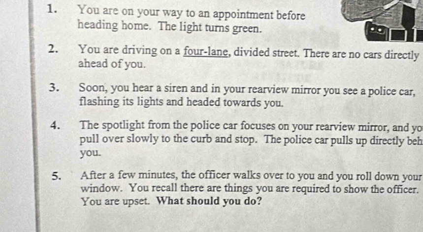 You are on your way to an appointment before 
heading home. The light turns green. 
2. You are driving on a four-lane, divided street. There are no cars directly 
ahead of you. 
3. Soon, you hear a siren and in your rearview mirror you see a police car, 
flashing its lights and headed towards you. 
4. The spotlight from the police car focuses on your rearview mirror, and yo 
pull over slowly to the curb and stop. The police car pulls up directly beh 
you. 
5. After a few minutes, the officer walks over to you and you roll down your 
window. You recall there are things you are required to show the officer. 
You are upset. What should you do?