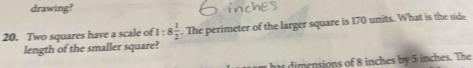 drawing? 
20. Two squares have a scale of 1:8 1/2 . The perimeter of the larger square is 170 units. What is the side 
length of the smaller square? 
imensions of 8 inches by 5 inches. The