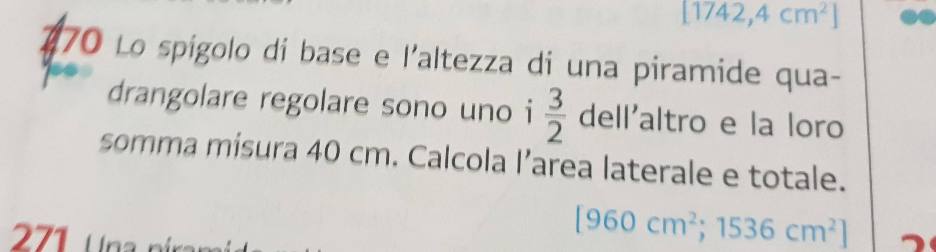 [1742,4cm^2]
470 Lo spígolo di base e l'altezza di una piramide qua- 
drangolare regolare sono uno i  3/2  dell'altro e la loro 
somma mísura 40 cm. Calcola l’area laterale e totale. 
271 U na
[960cm^2;1536cm^2]