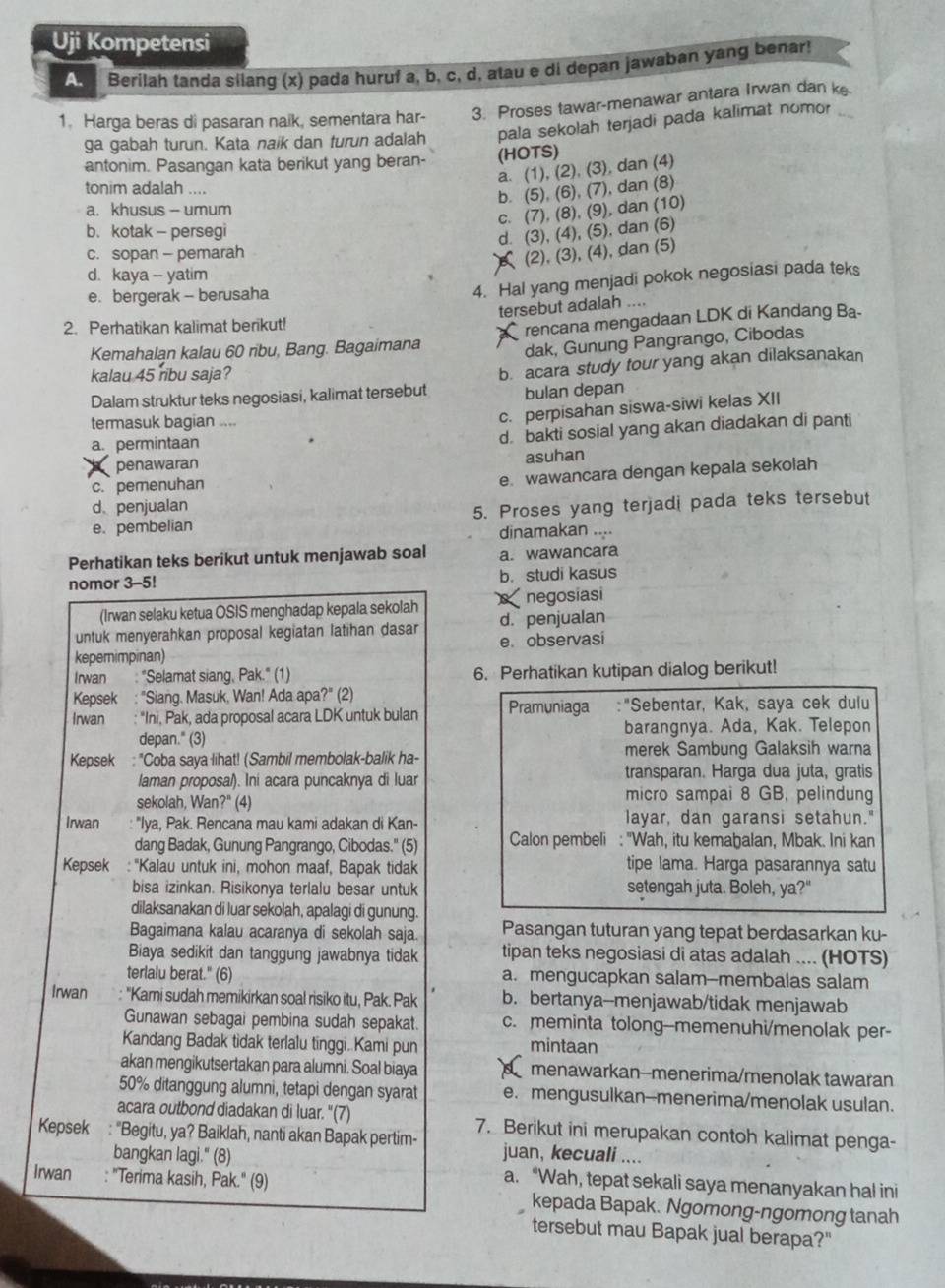 Uji Kompetensi
A  Berilah tanda silang (x) pada huruf a, b, c, d, atau e di depan jawaban yang benar!
1. Harga beras di pasaran naik, sementara har- 3. Proses tawar-menawar antara Irwan dan k_
ga gabah turun. Kata naik dan turun adalah pala sekolah terjadi pada kalimat nomor
antonim. Pasangan kata berikut yang beran- (HOTS)
a. (1), (2), (3), dan (4)
tonim adalah ....
b. (5), (6), (7), dan (8)
a. khusus - umum
c. (7), (8), (9), dan (10)
b. kotak - persegi
d. (3), (4), (5), dan (6)
c. sopan - pemarah
(2), (3), (4), dan (5)
d. kaya - yatim
e. bergerak - berusaha
4. Hal yang menjadi pokok negosiasi pada teks
tersebut adalah ....
2. Perhatikan kalimat berikut!
Kemahalan kalau 60 ribu, Bang. Bagaimana rencana mengadaan LDK di Kandang Ba-
dak, Gunung Pangrango, Cibodas
kalau 45 ribu saja?
Dalam struktur teks negosiasi, kalimat tersebut b. acara study tour yang akan dilaksanakan
bulan depan
termasuk bagian ....
c. perpisahan siswa-siwi kelas XII
I penawaran d. bakti sosial yang akan diadakan di panti
a. permintaan
asuhan
c. pemenuhan
e. wawancara dengan kepala sekolah
d penjualan
e. pembelian 5. Proses yang terjadi pada teks tersebut
dinamakan ....
Perhatikan teks berikut untuk menjawab soal a. wawancara
nomor 3-5! b. studi kasus
(Irwan selaku ketua OSIS menghadap kepala sekolah negosiasi
untuk menyerahkan proposal kegiatan latihan dasar d. penjualan
kepemimpinan) e. observasi
Irwan : "Selamat siang, Pak." (1) 6. Perhatikan kutipan dialog berikut!
Kepsek : "Siang. Masuk, Wan! Ada apa?" (2)
Irwan : "Ini, Pak, ada proposal acara LDK untuk bulan Pramuniaga :"Sebentar, Kak, saya cek dulu
depan." (3) barangnya. Ada, Kak. Telepon
Kepsek : "Coba saya lihat! (Sambil membolak-balik ha- merek Sambung Galaksih warna
laman proposa/). Ini acara puncaknya di luar transparan. Harga dua juta, gratis
sekolah, Wan?" (4) micro sampai 8 GB, pelindung
Irwan "Iya, Pak. Rencana mau kami adakan di Kan- layar, dan garansi setahun."
dang Badak, Gunung Pangrango, Cibodas." (5) Calon pembeli : "Wah, itu kemaḫalan, Mbak. Ini kan
Kepsek : ''Kalau untuk ini, mohon maaf, Bapak tidak tipe lama. Harga pasarannya satu
bisa izinkan. Risikonya terlalu besar untuk setengah juta. Boleh, ya?"
dilaksanakan di luar sekolah, apalagi di gunung.
Bagaimana kalau acaranya di sekolah saja. Pasangan tuturan yang tepat berdasarkan ku-
Biaya sedikit dan tanggung jawabnya tidak tipan teks negosiasi di atas adalah .... (HOTS)
terlalu berat." (6) a. mengucapkan salam--membalas salam
Irwan : ''Kami sudah memikirkan soal risiko itu, Pak. Pak b. bertanya--menjawab/tidak menjawab
Gunawan sebagai pembina sudah sepakat. c. meminta tolong--memenuhi/menolak per-
Kandang Badak tidak terlalu tinggi. Kami pun mintaan
akan mengikutsertakan para alumni. Soal biaya menawarkan--menerima/menolak tawaran
50% ditanggung alumni, tetapi dengan syarat e. mengusulkan--menerima/menolak usulan.
acara outbond diadakan di luar. '(7)
Kepsek : "Begitu, ya? Baiklah, nanti akan Bapak pertim- 7. Berikut ini merupakan contoh kalimat penga-
juan, kecuali ....
bangkan lagi." (8) a. “Wah, tepat sekali saya menanyakan hal ini
Irwan : "Terima kasih, Pak.' (9) kepada Bapak. Ngomong-ngomong tanah
tersebut mau Bapak jual berapa?"