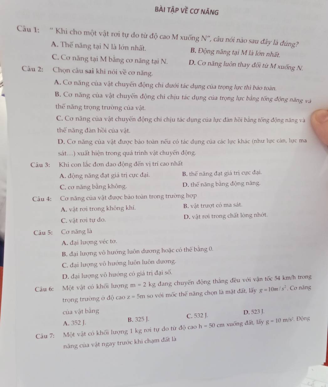 bài tập về cơ năng
Câu 1: “Khi cho một vật rơi tự do từ độ cao M xuống N”, câu nói nào sau đây là đúng?
A. Thế năng tại N là lớn nhất. B. Động năng tại M là lớn nhất.
C. Cơ năng tại M bằng cơ năng tại N. D. Cơ năng luôn thay đồi từ M xuống N.
Câu 2: Chọn câu sai khi nói về cơ năng.
A. Cơ năng của vật chuyển động chi dưới tác dụng của trọng lực thì báo toàn.
B. Cơ năng của vật chuyển động chỉ chịu tác dụng của trọng lực bằng tổng động năng và
thế năng trọng trường của vật.
C. Cơ năng của vật chuyển động chi chịu tác dụng của lực đàn hồi bằng tống động năng và
thế năng đàn hồi của vật.
D. Cơ năng của vật được bảo toàn nếu có tác dụng của các lực khác (như lực cản, lực ma
sát...) xuất hiện trong quá trình vật chuyến động.
Câu 3: Khi con lắc đơn dao động đến vị trí cao nhất
A. động năng đạt giá trị cực đại. B. thế năng đạt giá trị cực đại.
C. cơ năng bằng không. D. thế năng bằng động năng.
Câu 4: Cơ năng của vật được bảo toàn trong trường hợp
A. vật rơi trong không khí. B. vật trượt có ma sát.
C. vật rơi tự do. D. vật rơi trong chất lỏng nhớt.
Câu 5: Cơ năng là
A. đại lượng véc tơ.
B. đại lượng vô hướng luôn dương hoặc có thể bằng 0.
C. đại lượng vô hướng luôn luôn dương.
D. đại lượng vô hướng có giá trị đại số.
Câu 6: Một vật có khối lượng m=2kg đang chuyển động thắng đều với vận tốc 54 km/h trong
trọng trường ở độ cao z=5m so với mốc thế năng chọn là mặt đất, lấy g=10m/s^2. Cơ năng
của vật bằng D. 523 J.
A. 352 J. B. 325 J. C. 532 J.
Câu 7: Một vật có khối lượng 1 kg rơi tự do từ độ cac h=50cm xuống đất, lấy g=10m/s^2. Động
năng của vật ngay trước khi chạm đất là