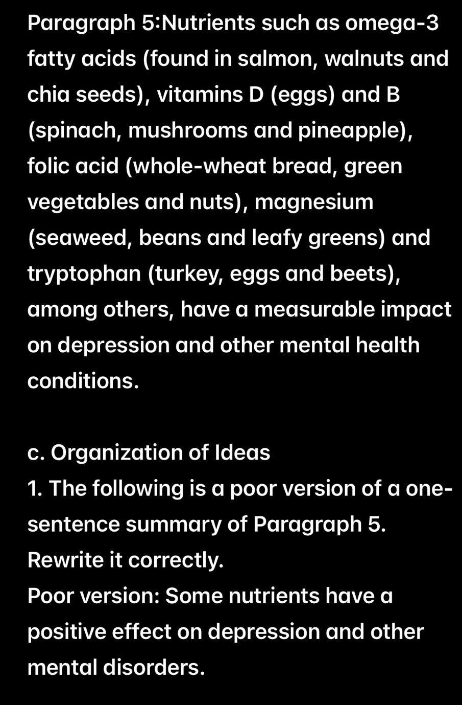 Paragraph 5:Nutrients such as omega-3 
fatty acids (found in salmon, walnuts and 
chia seeds), vitamins D (eggs) and B 
(spinach, mushrooms and pineapple), 
folic acid (whole-wheat bread, green 
vegetables and nuts), magnesium 
(seaweed, beans and leafy greens) and 
tryptophan (turkey, eggs and beets), 
among others, have a measurable impact 
on depression and other mental health 
conditions. 
c. Organization of Ideas 
1. The following is a poor version of a one- 
sentence summary of Paragraph 5. 
Rewrite it correctly. 
Poor version: Some nutrients have a 
positive effect on depression and other 
mental disorders.