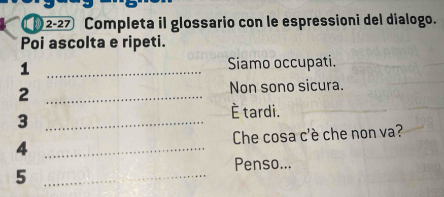 )2-27 Completa il glossario con le espressioni del dialogo. 
Poi ascolta e ripeti. 
_1 
Siamo occupati. 
2 _Non sono sicura. 
_3 
È tardi. 
4 _ Che cosa c'è che non va? 
Penso... 
_5