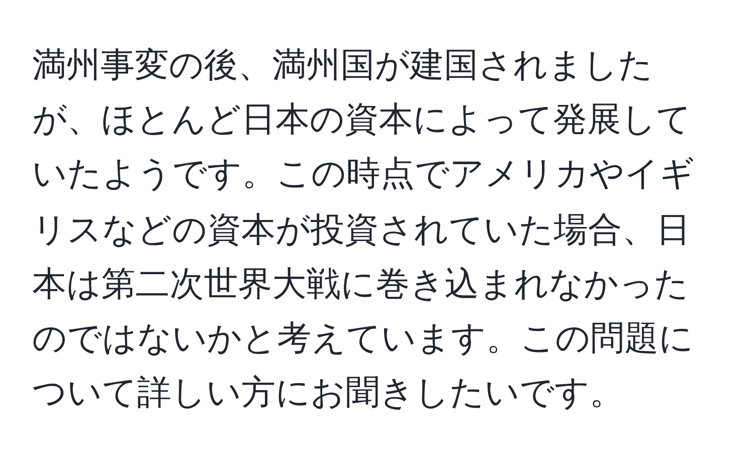 満州事変の後、満州国が建国されましたが、ほとんど日本の資本によって発展していたようです。この時点でアメリカやイギリスなどの資本が投資されていた場合、日本は第二次世界大戦に巻き込まれなかったのではないかと考えています。この問題について詳しい方にお聞きしたいです。