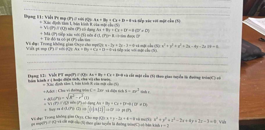 Dạng 11: Viết Pt mp (P)//v ới (Q): Ax+By+Cz+D=0 và tiếp xúc với mặt cầu (S)
+ Xác định tầm I, bán kính R của mặt cầu (S)
+ Vì (P) //(Q) nên (P) có dạng Ax+By+Cz+D'=0(D'!= D)
+ Mà (P) tiếp xúc với (S) nên d (I,(P))=RRightarrow tìm được D'
+ Từ đó ta có pt (P) cần tìm
Ví dụ: Trong không gian Oxyz cho mp(Q): x-2y+2z-3=0 và mặt cầu (S): x^2+y^2+z^2+2x-4y-2z19=0.
Viết pt mp (P) // với (Q): Ax+By+Cz+D=0 và tiếp xúc với mặt cầu (S).
Dạng 12: Viết PT m o(P)//(Q):Ax+By+Cz+D=0 và cắt mặt cầu (S) theo giao tuyến là đường tròn(C) có
bán kính r ( hoặc diện tích, chu vi) cho trước.
+ Xác định tâm I, bán kính R của mặt cầu (S)
+Adct : Chu vi đường tròn C=2π r và diện tích S=π r^2 tinh r.
+d(I,(P))=sqrt(R^2-r^2)(I)
+Vi(P)//(Q) ) nên (P) có dạng Ax+By+Cz+D'=0(D'!= D)
+Suyrad(I,(P))(2)Rightarrow [(1)wedge (2)]Rightarrow D'Rightarrow pt(P).
Ví dụ: Trong không gian Oxyz. Cho mp (Q):x+y-2z+4=0 và mc(S): x^2+y^2+z^2-2x+4y+2z-3=0. Viết
pt mp(P) // (Q và cất mặt cầu (S) theo giao tuyến là đường tròn(C) có bản kính r=2