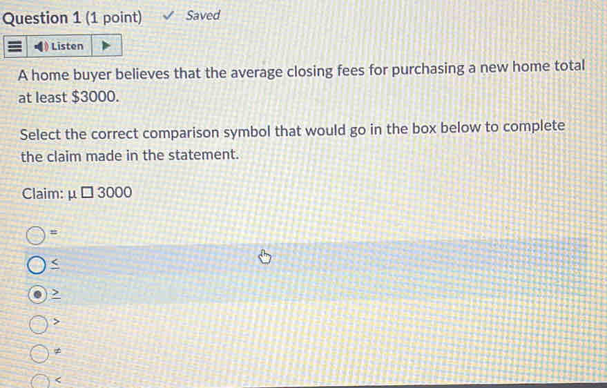 Saved
Listen
A home buyer believes that the average closing fees for purchasing a new home total
at least $3000.
Select the correct comparison symbol that would go in the box below to complete
the claim made in the statement.
Claim: mu □ 3000
=
2

≠
<