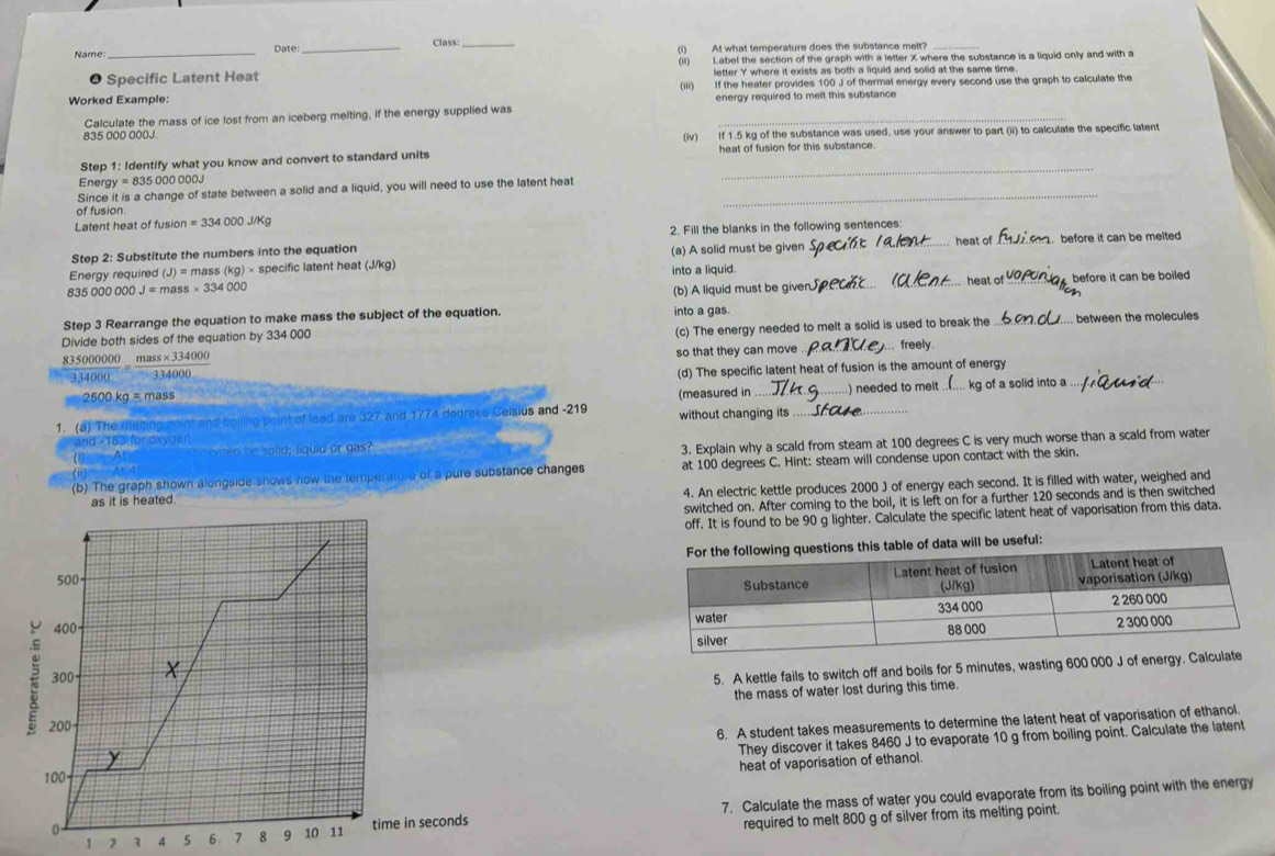 Class_
Name: _Date _(i) At what temperature does the substance melt?
● Specific Latent Heat (ii) Label the section of the graph with a letter X where the substance is a liquid only and with a
letter Y where it exists as both a liquid and solid at the same time
Worked Example: (iii) If the heater provides 100 J of thermal energy every second use the graph to calculate the
energy required to melt this substance 
Calculate the mass of ice lost from an iceberg melting, if the energy supplied was_
835 000 000J (iv) If 1.5 kg of the substance was used, use your answer to part (ii) to calculate the specific latent
Step 1: Identify what you know and convert to standard units heat of fusion for this substance.
Energy = 835 000 000J
_
Since it is a change of state between a solid and a liquid, you will need to use the latent heat_
of fusion
Latent heat of fusion =334000J/Kg
heat of .  before it can be melted
Step 2: Substitute the numbers into the equation 2. Fill the blanks in the following sentences
Energy required (J)=m as (kg)* s specific latent heat (J/kg) (a) A solid must be given
into a liquid.
835000000J=mass* 334000
heat of
(b) A liquid must be given __ before it can be boiled 
Step 3 Rearrange the equation to make mass the subject of the equation. into a gas.
Divide both sides of the equation by 334 000
(c) The energy needed to melt a solid is used to break the _ between the molecules
835000000  (mass* 334000)/334000 
334000 so that they can move _.. freely.
2500 kg = mass (d) The specific latent heat of fusion is the amount of energy
(measured in ) needed to melt ..(.... kg of a solid into a
1. (a) The ma moint and boiling point of lead are 327 and 1774 degrees Celsius and -219 without changing its_
and -183 for oxyasn
b   s o d:liauldorgas?
3. Explain why a scald from steam at 100 degrees C is very much worse than a scald from water
(b) The graph shown alongside shows now the temperattire of a pure substance changes at 100 degrees C. Hint: steam will condense upon contact with the skin.
as it is heated. 4. An electric kettle produces 2000 J of energy each second. It is filled with water, weighed and
switched on. After coming to the boil, it is left on for a further 120 seconds and is then switched
off. It is found to be 90 g lighter. Calculate the specific latent heat of vaporisation from this data.
table of data will be useful:
500 
400- 
300
5. A kettle fails to switch off and boils for 5 minutes, wasting 600 000 J of energy. Ca
the mass of water lost during this time.
200-
y 6. A student takes measurements to determine the latent heat of vaporisation of ethanol.
They discover it takes 8460 J to evaporate 10 g from boiling point. Calculate the latent
heat of vaporisation of ethanol.
100
1 2 3 s 6 7 8 9  11 time in seconds 7. Calculate the mass of water you could evaporate from its boiling point with the energy
0.
required to melt 800 g of silver from its melting point.