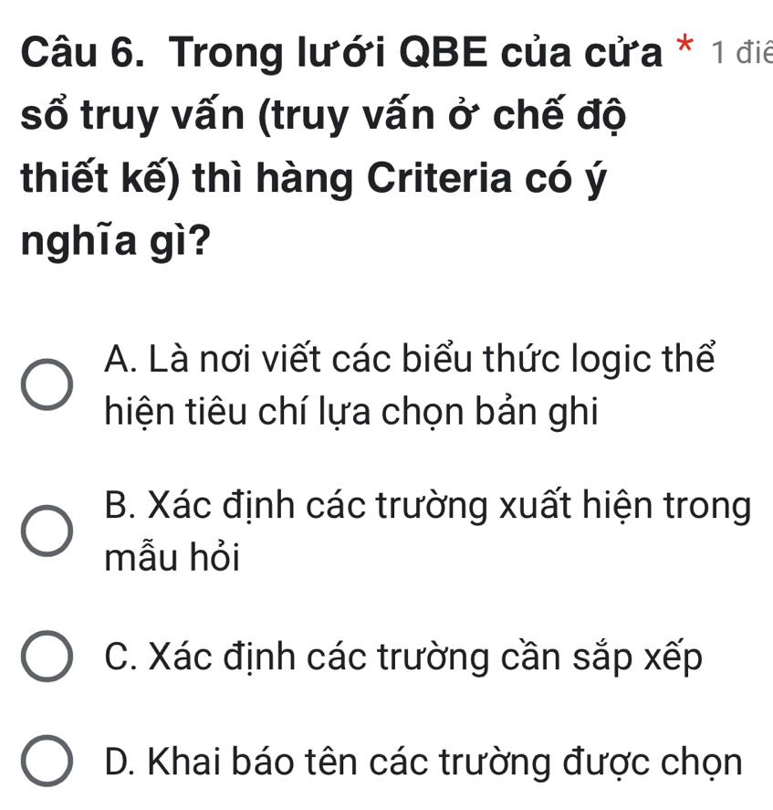 Trong lưới QBE của cửa * 1 điê
sổ truy vấn (truy vấn ở chế độ
thiết kế) thì hàng Criteria có ý
nghĩa gì?
A. Là nơi viết các biểu thức logic thể
hiện tiêu chí lựa chọn bản ghi
B. Xác định các trường xuất hiện trong
mẫu hỏi
C. Xác định các trường cần sắp xếp
D. Khai báo tên các trường được chọn