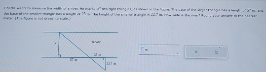 Charlie wants to measure the width of a river. He marks off two right trangles, as shown in the figure. The base of the larger thangle has a length of 57 m, and 
the base of the smaller triangle has a length of 25 m. The height of the smaller triangle is 22.7 m. How wide is the river? Round your answer to the nearest
meter. (The figure is not drawn to scalle.) 
□ × 5