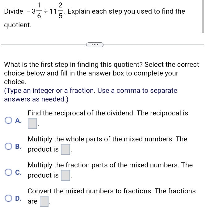 Divide -3 1/6 / 11 2/5 . Explain each step you used to find the
quotient.
What is the first step in finding this quotient? Select the correct
choice below and fill in the answer box to complete your
choice.
(Type an integer or a fraction. Use a comma to separate
answers as needed.)
Find the reciprocal of the dividend. The reciprocal is
A. □ .
Multiply the whole parts of the mixed numbers. The
B. product is □.
Multiply the fraction parts of the mixed numbers. The
C. product is □.
Convert the mixed numbers to fractions. The fractions
D. are □ .