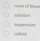 none of these
solution
suspension
colloid