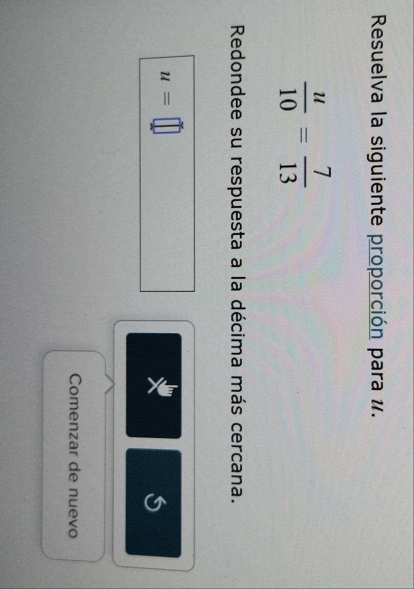 Resuelva la siguiente proporción para #.
 u/10 = 7/13 
Redondee su respuesta a la décima más cercana.
u=□
X 
Comenzar de nuevo