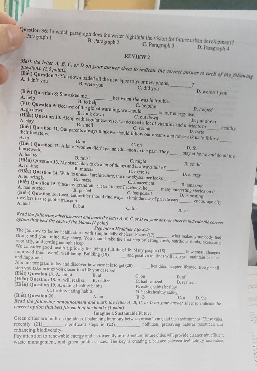 In which paragraph does the writer highlight the vision for future urban development?
. Paragraph 1 B. Paragraph 2 C. Paragraph 3 D. Paragraph 4
REVIEW 2
Mark the letter A, B, C, or D on your answer sheet to indicate the correct answer to each of the following
questions. (2,5 points)
(Biết) Question 7: You downloaded all the new apps to your new phone, ?
A. didn’t you B. were you C. did you _D. weren’t you
(Biết) Question 8: She asked me her when she was in trouble.
A. help B. to help C. helping D. helped
(VD) Question 9: Because of the global warming, we should on our energy use.
A. go down B. look down C. cut down D. put down
(Hiểu) Question 10. Along with regular exercise, we do need a lot of vitamins and nutrients to healthy.
A. stay B. smell C. sound D. taste_
_
(Biết) Question 11. Our parents always think we should follow our dreams and never ask us to follow
their footsteps.
A. to B. in C. on
housework.
D. for
(Hiểu) Question 12. A lot of women didn’t get an education in the past. They stay at home and do all the
A. had to B. must C. might _D. could
(Hiễu) Question 13. My sister likes to do a lot of things and is always full of
A. routine B. muscle C. exercise D. energy
(Hiễu) Question 14. With its unusual architecture, the new skyscraper looks _.
A. amazingly B. amaze C. amazement D. amazing
(Biết) Question 15. Since my grandfather learnt to use Facebook, he many interesting stories on it.
A. had posted B. posted C. has posted_ D. is posting
(Hiểu) Question 16. Local authorities should find ways to limit the use of private cars _encourage city
dwellers to use public transport.
A. and B. but D. so
C. for
Read the following advertisement and mark the letter A, B, C, or D on your answer sheet to indicate the correct
option that best fits each of the blanks (1 point)
Step into a Healthier Lifestyle
The journey to better health starts with simple daily choices. Focus (17) what makes your body feel 
strong and your mind stay sharp. You should take the first step by eating fresh, nutritious foods, exercising
regularly, and getting enough sleep.
We consider good health a priority for living a fulfilling life. Many people (18) how small changes
improved their overall well-being. Building (19) _and positive routines will help you maintain balance
and happiness.
Join our program today and discover how easy it is to get (20) _healthier, happier lifestyle. Every small
step you take brings you closer to a life you deserve!
(Biết) Question 17. A. about B. at C. on D. of
(Hiểu) Question 18. A. will realize B. realize C. had realized D. realized
(Hiểu) Question 19. A. eating healthy habits B. eating habits healthy
C. healthy eating habits D. habits healthy eating
(Biết) Question 20. A. an B. Ø C. a D. the
Read the following announcement and mark the letter A, B, C, or D on your answer sheet to indicate the
correct option that best fits each of the blanks (1 point)
Imagine a Sustainable Future!
Green cities are built on the idea of balancing harmony between urban living and the environment. These cities
recently (21)_ significant steps in (22) _pollution, preserving natural resources, and
enhancing biodiversity.
Pay attention to renewable energy and eco-friendly infrastructure; future cities will provide cleaner air, efficient
waste management, and green public spaces. The key is creating a balance between technology and nature,