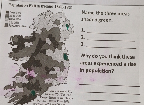 Population Fall in Ireland 1841- 
Name the three areas 
shaded green. 
_ 
1. 
_ 
2. 
_ 
3. 
Why do you think these 
areas experienced a rise 
n population? 
_ 
_ 
Fammine; Studies in Irish History_
1845.1852°; Lilliput Press, 1956