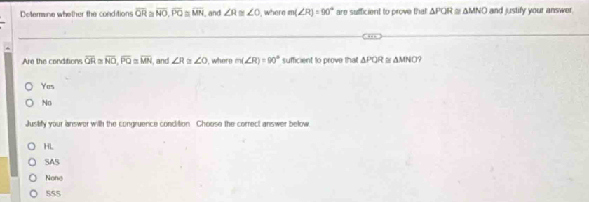 Determine whether the conditions overline QR≌ overline NO, overline PQ≌ overline MN I, and ∠ R ∠ O , where m(∠ R)=90° are sufficient to prove that △ PQR≌ △ MNO and justify your answer.
Are the conditions overline QR overline NO, overline PQ≌ overline MN , and ∠ R≌ ∠ O , where m(∠ R)=90° sufficient to prove that △ PQR≌ △ MNO ?
Yes
No
Justify your answer with the congruence condition Choose the correct answer below
HL
SAS
None
SS5