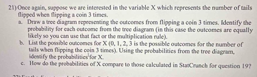 Once again, suppose we are interested in the variable X which represents the number of tails 
flipped when flipping a coin 3 times. 
a. Draw a tree diagram representing the outcomes from flipping a coin 3 times. Identify the 
probability for each outcome from the tree diagram (in this case the outcomes are equally 
likely so you can use that fact or the multiplication rule). 
b. List the possible outcomes for X (0, 1, 2, 3 is the possible outcomes for the number of 
tails when flipping the coin 3 times). Using the probabilities from the tree diagram, 
identify the probabilities for X. 
c. How do the probabilities of X compare to those calculated in StatCrunch for question 19?