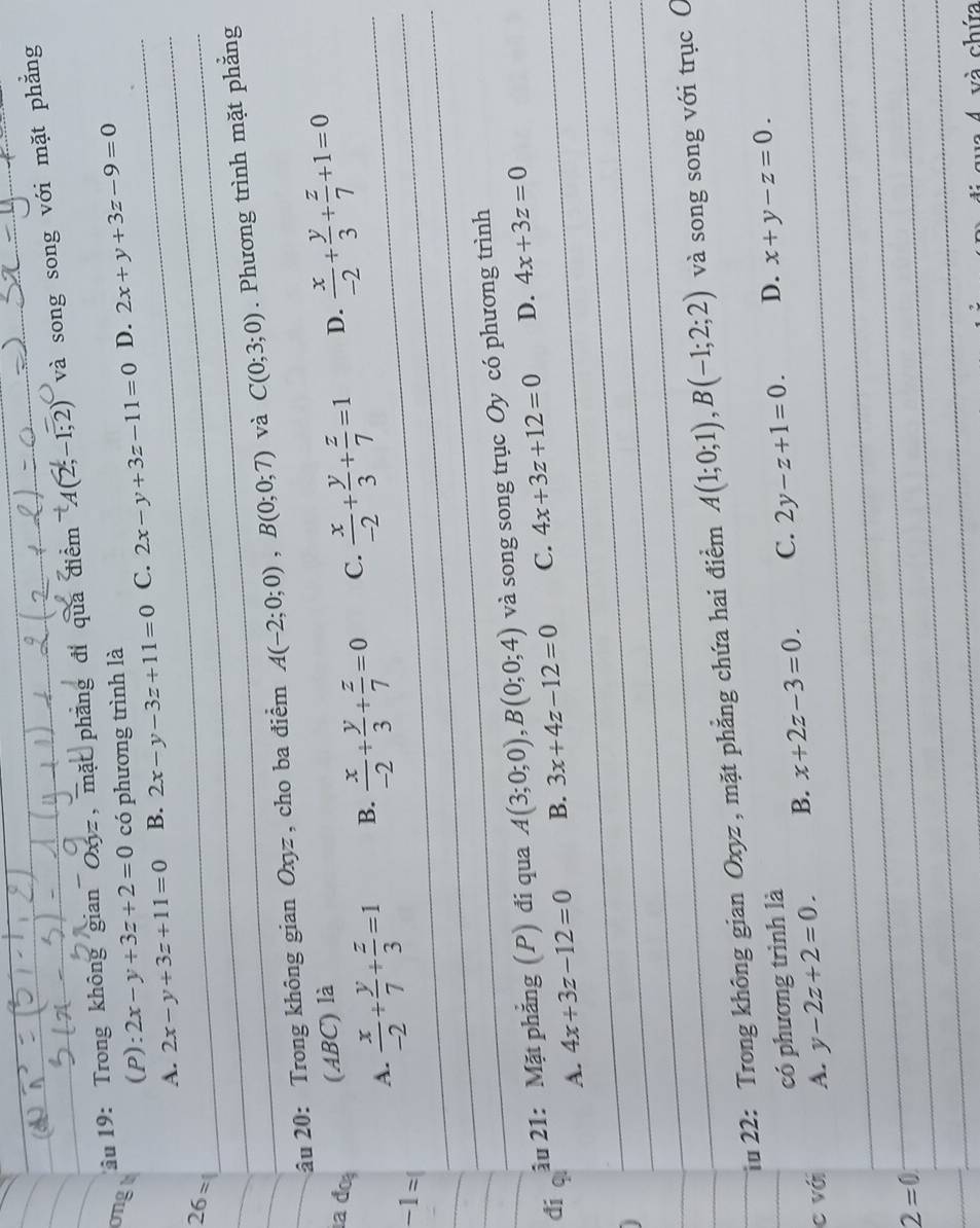 au 19: Trong không gian Oxyz, mặt phẳng đỉ qua điểm A(2;-1;2) và song song với mặt phẳng
ongt (P): 2x-y+3z+2=0 có phương trình là 2x-y+3z-11=0 D._ 2x+y+3z-9=0
A. 2x-y+3z+11=0 B. 2x-y-3z+11=0 C._
_
26=
_
_
_
___âu 20: Trong không gian Oxyz , cho ba điểm A(-2;0;0),B(0;0;7) _và C(0;3;0). Phương trình mặt phẳng
a đo (ABC) là
_
A.  x/-2 + y/7 + z/3 =1 B.  x/-2 + y/3 + z/7 =0 C.  x/-2 + y/3 + z/7 =1 D.  x/-2 + y/3 + z/7 +1=0 _
-1=
_
_
_
_
_
_
_
__âu 21: Mặt phẳng (P) đi qua A(3;0;0),B(0;0;4) _và song song trục Oy có phương trình
_
đí qì A. 4x+3z-12=0
B. 3x+4z-12=0 C. 4x+3z+12=0 _ D. 4x+3z=0
_
_
_
_
_Tu 22: Trong không gian Oxyz, mặt phẳng chứa hai điểm A(1;0;1),B(-1;2;2) và song song với trục C
_
có phương trình là
_
_c với A. y-2z+2=0. B. x+2z-3=0. C. 2y-z+1=0. D. x+y-z=0.
2=0
_
_
_
_
4 và chứa