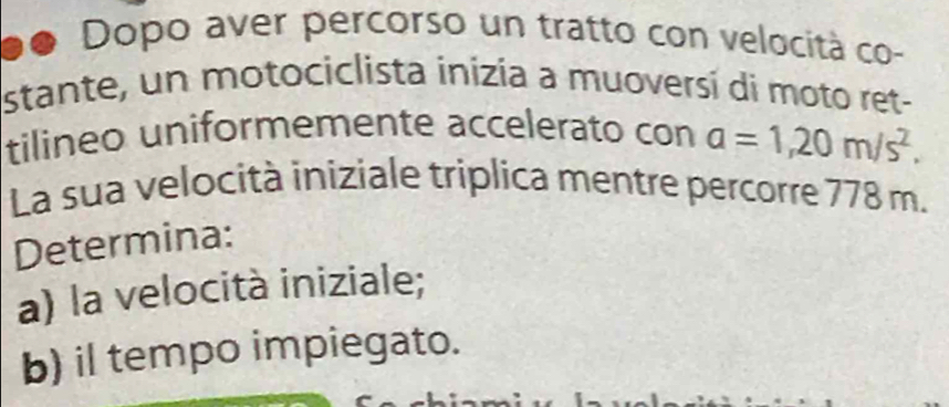 Dopo aver percorso un tratto con velocità co- 
stante, un motociclista inizia a muoversí di moto ret- 
tilineo uniformemente accelerato con a=1,20m/s^2. 
La sua velocità iniziale triplica mentre percorre 778 m. 
Determina: 
a) la velocità iniziale; 
b) il tempo impiegato.