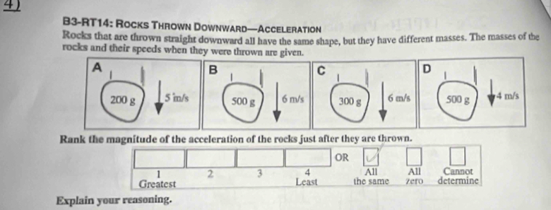 4 ) 
B3-RT14: Rocks Thrown Downward—Acceleration 
Rocks that are thrown straight downward all have the same shape, but they have different masses. The masses of the 
rocks and their speeds when they were thrown are given. 
Rank the magnitude of the acceleration of the rocks just after they are thrown. 
OR
1 2 3 4 All All Cannot 
Greatest Least the same Zero determine 
Explain your reasoning.